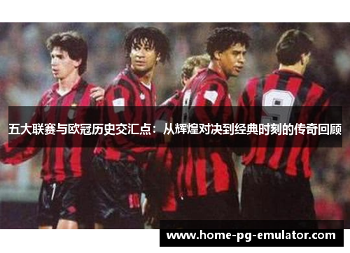 五大联赛与欧冠历史交汇点：从辉煌对决到经典时刻的传奇回顾