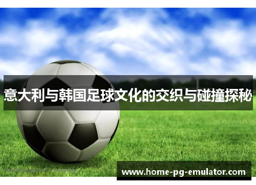 意大利与韩国足球文化的交织与碰撞探秘 意大利与韩国足球文化的交织与碰撞探秘