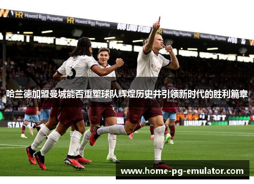 哈兰德加盟曼城能否重塑球队辉煌历史并引领新时代的胜利篇章 哈兰德加盟曼城能否重塑球队辉煌历史并引领新时代的胜利篇章