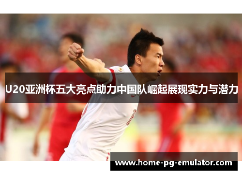 U20亚洲杯五大亮点助力中国队崛起展现实力与潜力 U20亚洲杯五大亮点助力中国队崛起展现实力与潜力