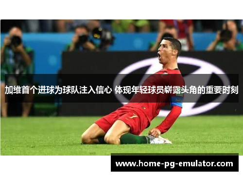 加维首个进球为球队注入信心 体现年轻球员崭露头角的重要时刻 加维首个进球为球队注入信心 体现年轻球员崭露头角的重要时刻
