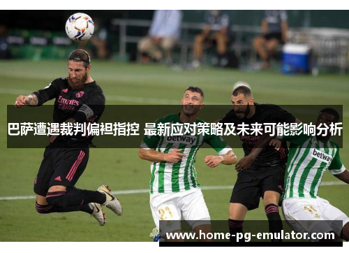 巴萨遭遇裁判偏袒指控 最新应对策略及未来可能影响分析