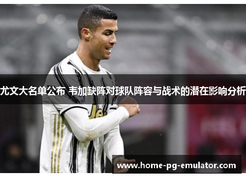 尤文大名单公布 韦加缺阵对球队阵容与战术的潜在影响分析