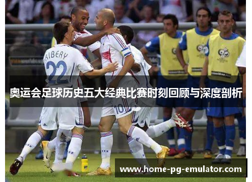 奥运会足球历史五大经典比赛时刻回顾与深度剖析 奥运会足球历史五大经典比赛时刻回顾与深度剖析