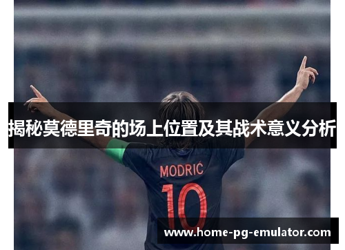 揭秘莫德里奇的场上位置及其战术意义分析 揭秘莫德里奇的场上位置及其战术意义分析