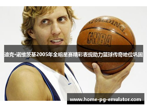 迪克·诺维茨基2005年全明星赛精彩表现助力篮球传奇地位巩固