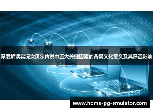 深度解读实况坎贝尔传说中五大关键因素的背景文化意义及其深远影响