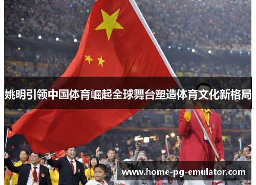 姚明引领中国体育崛起全球舞台塑造体育文化新格局 姚明引领中国体育崛起全球舞台塑造体育文化新格局