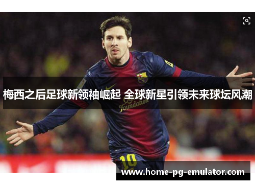 梅西之后足球新领袖崛起 全球新星引领未来球坛风潮 梅西之后足球新领袖崛起 全球新星引领未来球坛风潮