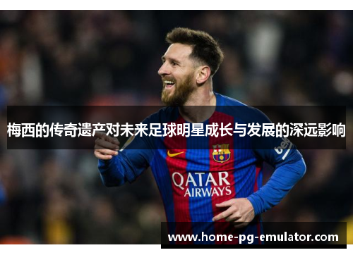 梅西的传奇遗产对未来足球明星成长与发展的深远影响 梅西的传奇遗产对未来足球明星成长与发展的深远影响