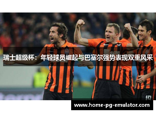 瑞士超级杯：年轻球员崛起与巴塞尔强势表现双重风采