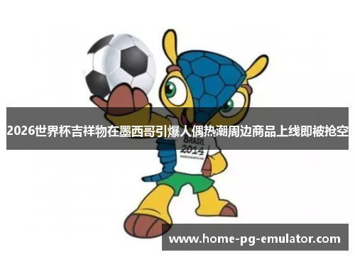 2026世界杯吉祥物在墨西哥引爆人偶热潮周边商品上线即被抢空