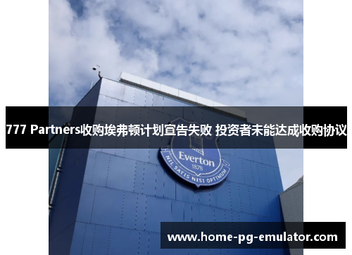 777 Partners收购埃弗顿计划宣告失败 投资者未能达成收购协议 777 Partners收购埃弗顿计划宣告失败 投资者未能达成收购协议