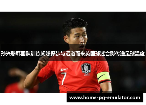 孙兴慜韩国队训练间隙停步与远道而来英国球迷合影传递足球温度 孙兴慜韩国队训练间隙停步与远道而来英国球迷合影传递足球温度