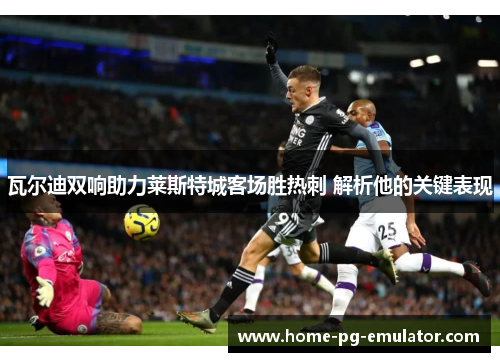 瓦尔迪双响助力莱斯特城客场胜热刺 解析他的关键表现 瓦尔迪双响助力莱斯特城客场胜热刺 解析他的关键表现