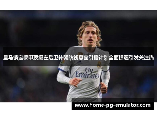 皇马锁定德甲顶级左后卫补强防线夏窗引援计划全面提速引发关注热 皇马锁定德甲顶级左后卫补强防线夏窗引援计划全面提速引发关注热