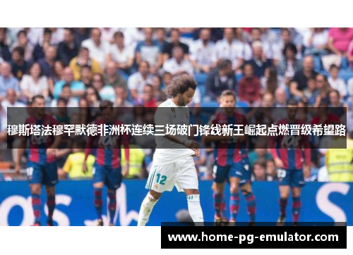 穆斯塔法穆罕默德非洲杯连续三场破门锋线新王崛起点燃晋级希望路 穆斯塔法穆罕默德非洲杯连续三场破门锋线新王崛起点燃晋级希望路