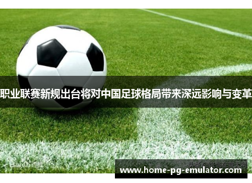 职业联赛新规出台将对中国足球格局带来深远影响与变革